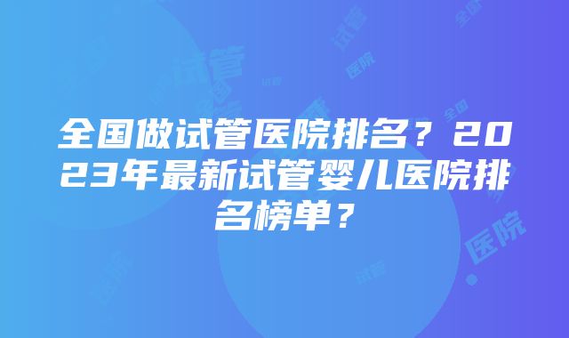 全国做试管医院排名？2023年最新试管婴儿医院排名榜单？