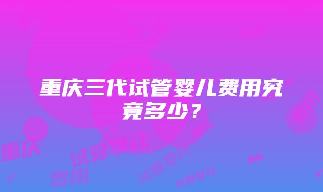 重庆三代试管婴儿费用究竟多少？