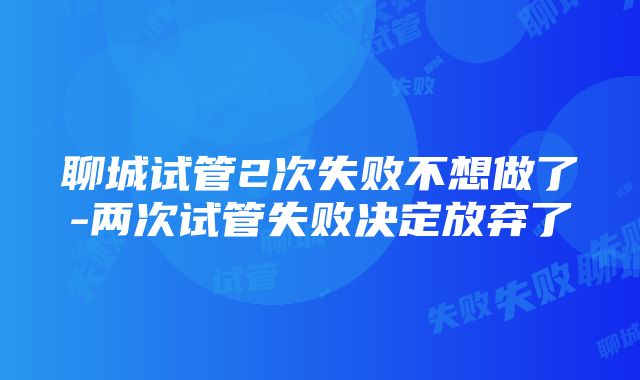 聊城试管2次失败不想做了-两次试管失败决定放弃了