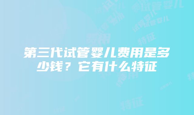 第三代试管婴儿费用是多少钱？它有什么特征