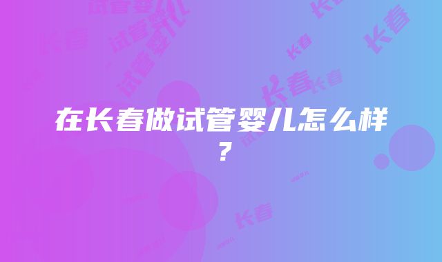 在长春做试管婴儿怎么样？