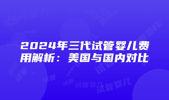 2024年三代试管婴儿费用解析：美国与国内对比