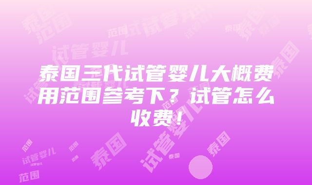 泰国三代试管婴儿大概费用范围参考下？试管怎么收费！