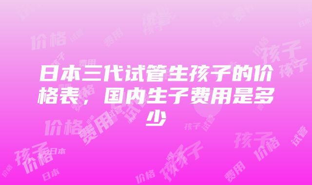 日本三代试管生孩子的价格表，国内生子费用是多少