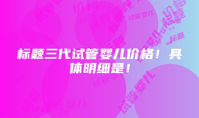 标题三代试管婴儿价格！具体明细是！