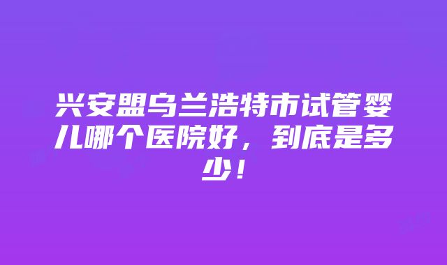 兴安盟乌兰浩特市试管婴儿哪个医院好，到底是多少！