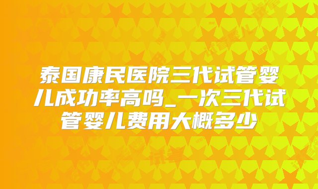 泰国康民医院三代试管婴儿成功率高吗_一次三代试管婴儿费用大概多少