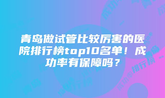 青岛做试管比较厉害的医院排行榜top10名单！成功率有保障吗？