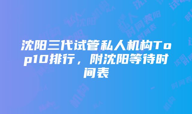 沈阳三代试管私人机构Top10排行，附沈阳等待时间表