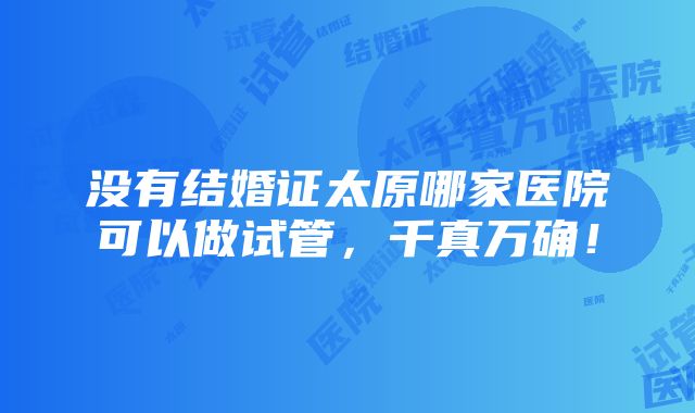 没有结婚证太原哪家医院可以做试管，千真万确！