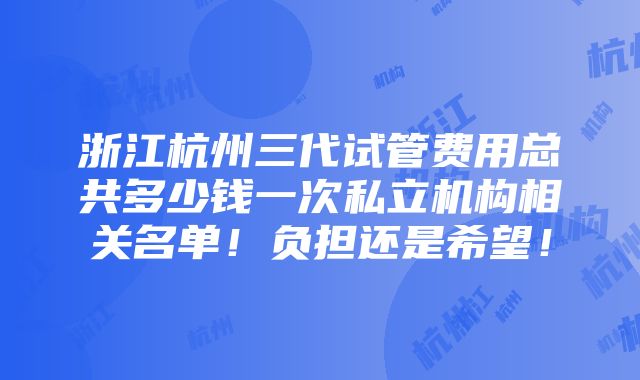 浙江杭州三代试管费用总共多少钱一次私立机构相关名单！负担还是希望！