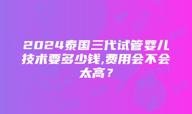 2024泰国三代试管婴儿技术要多少钱,费用会不会太高？