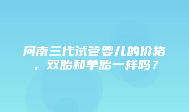 河南三代试管婴儿的价格，双胎和单胎一样吗？