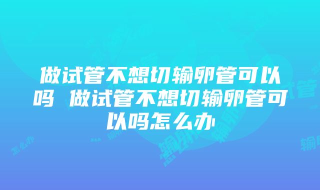 做试管不想切输卵管可以吗 做试管不想切输卵管可以吗怎么办