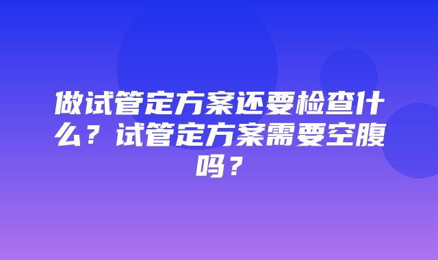 做试管定方案还要检查什么？试管定方案需要空腹吗？