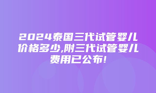 2024泰国三代试管婴儿价格多少,附三代试管婴儿费用已公布!