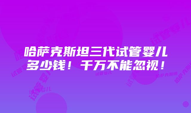 哈萨克斯坦三代试管婴儿多少钱！千万不能忽视！