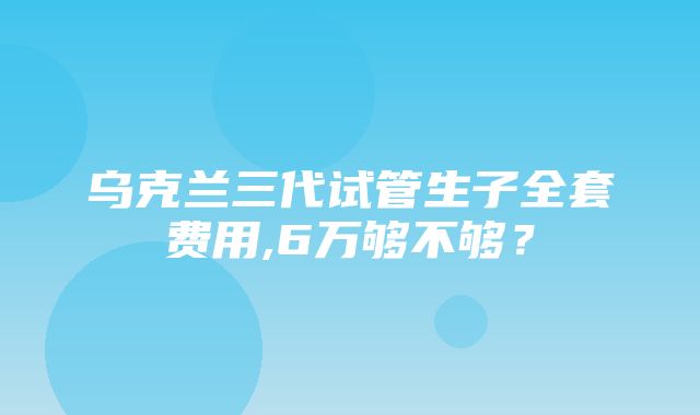 乌克兰三代试管生子全套费用,6万够不够？