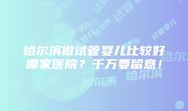 哈尔滨做试管婴儿比较好哪家医院？千万要留意！