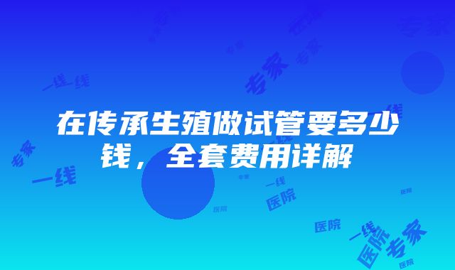 在传承生殖做试管要多少钱，全套费用详解