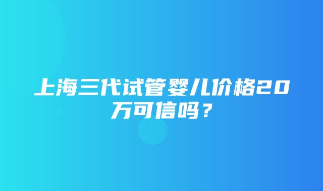 上海三代试管婴儿价格20万可信吗？