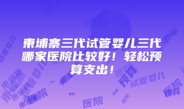 柬埔寨三代试管婴儿三代哪家医院比较好！轻松预算支出！