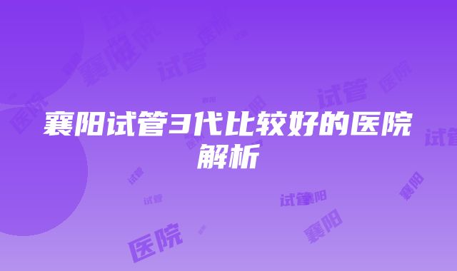 襄阳试管3代比较好的医院解析