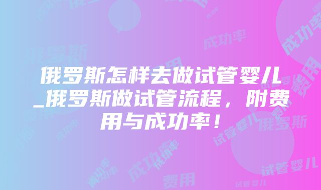 俄罗斯怎样去做试管婴儿_俄罗斯做试管流程，附费用与成功率！