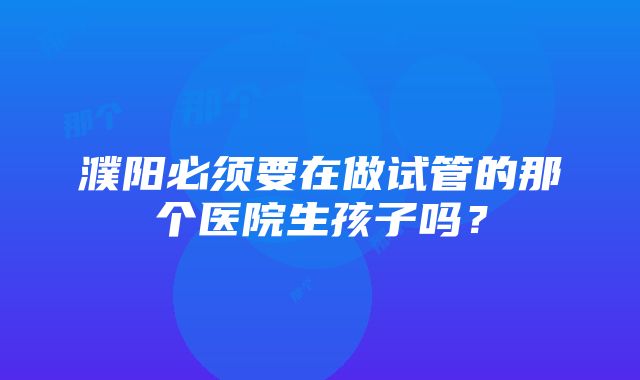 濮阳必须要在做试管的那个医院生孩子吗？