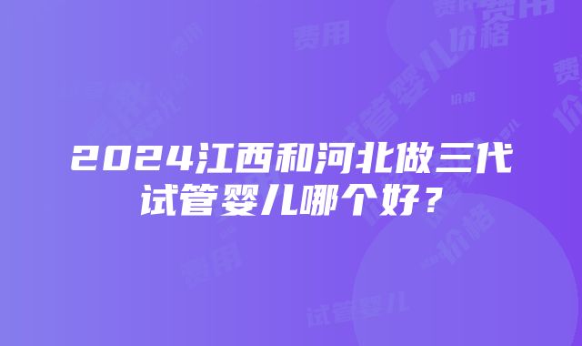 2024江西和河北做三代试管婴儿哪个好？