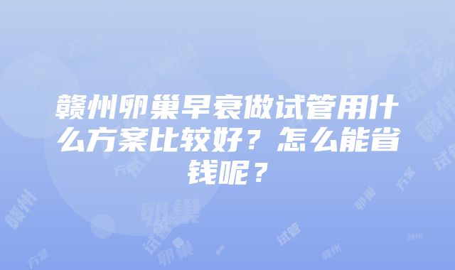 赣州卵巢早衰做试管用什么方案比较好？怎么能省钱呢？