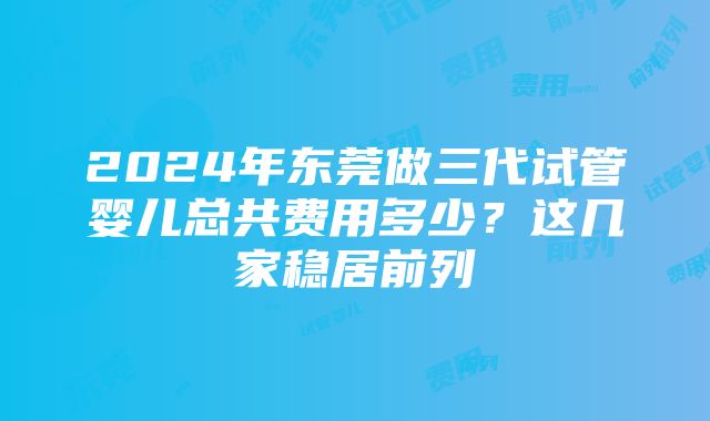 2024年东莞做三代试管婴儿总共费用多少？这几家稳居前列