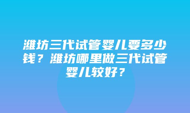 潍坊三代试管婴儿要多少钱？潍坊哪里做三代试管婴儿较好？