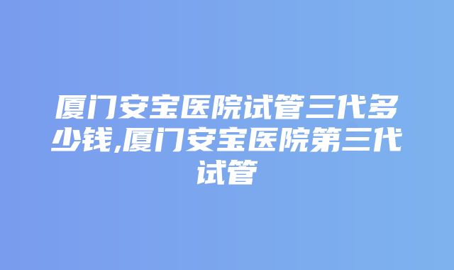 厦门安宝医院试管三代多少钱,厦门安宝医院第三代试管