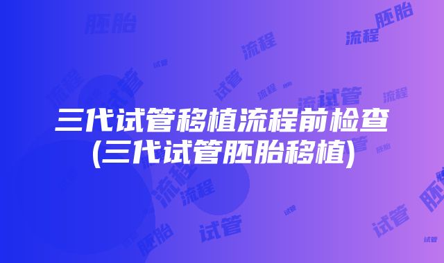 三代试管移植流程前检查(三代试管胚胎移植)