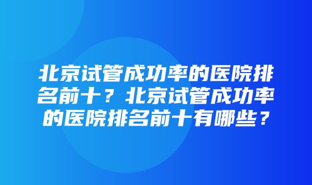 北京试管成功率的医院排名前十？北京试管成功率的医院排名前十有哪些？