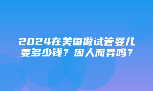 2024在美国做试管婴儿要多少钱？因人而异吗？