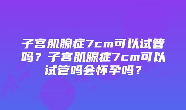 子宫肌腺症7cm可以试管吗？子宫肌腺症7cm可以试管吗会怀孕吗？