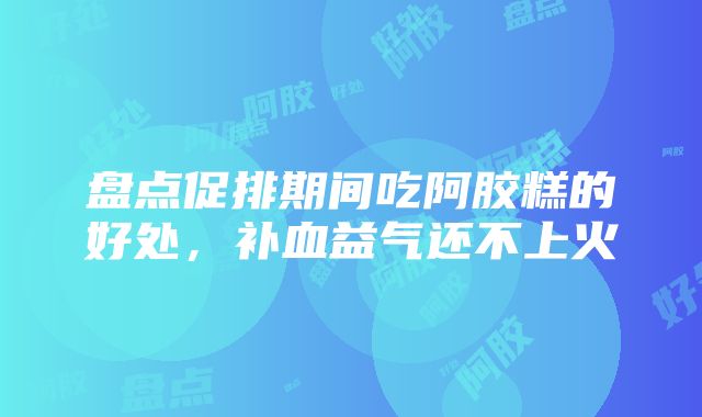 盘点促排期间吃阿胶糕的好处，补血益气还不上火