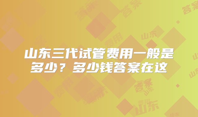 山东三代试管费用一般是多少？多少钱答案在这