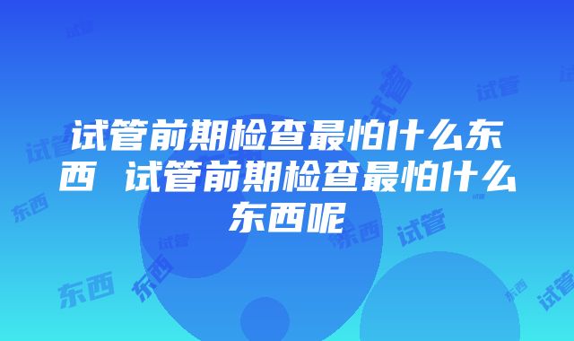 试管前期检查最怕什么东西 试管前期检查最怕什么东西呢