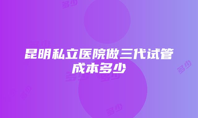 昆明私立医院做三代试管成本多少