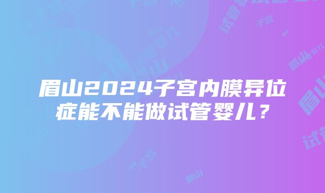 眉山2024子宫内膜异位症能不能做试管婴儿？