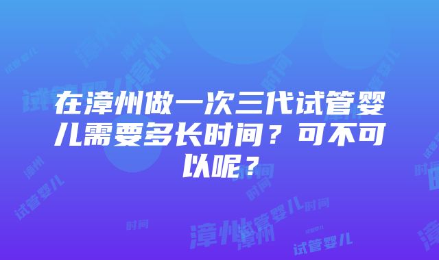 在漳州做一次三代试管婴儿需要多长时间？可不可以呢？