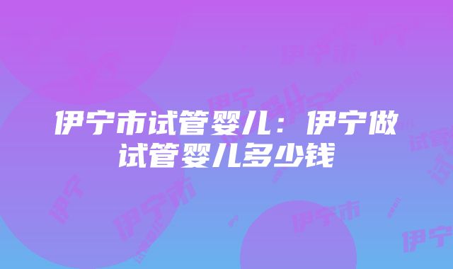 伊宁市试管婴儿：伊宁做试管婴儿多少钱