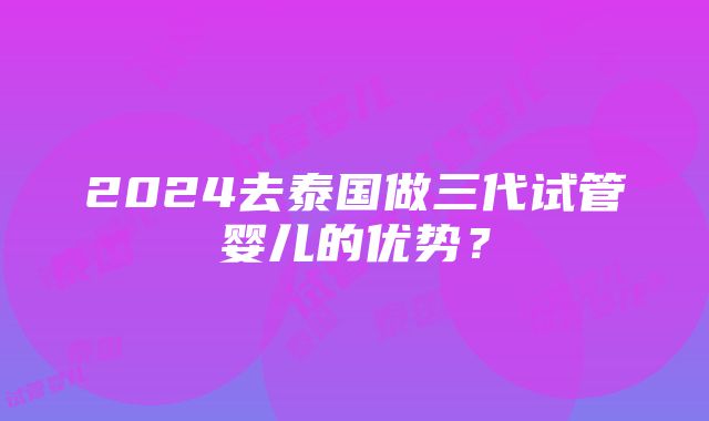 2024去泰国做三代试管婴儿的优势？