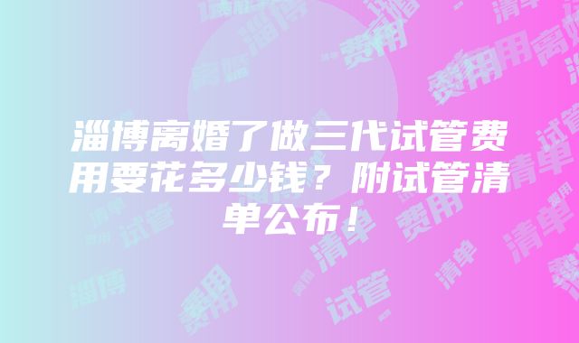 淄博离婚了做三代试管费用要花多少钱？附试管清单公布！