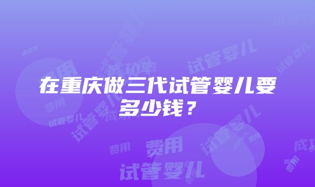 在重庆做三代试管婴儿要多少钱？