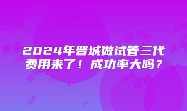 2024年晋城做试管三代费用来了！成功率大吗？