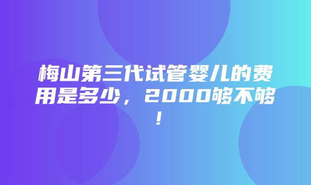 梅山第三代试管婴儿的费用是多少，2000够不够！